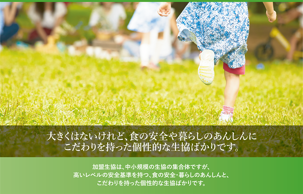 大きくはないけれど、食の安全や暮らしのあんしんにこだわりを持った個性的な生協ばかりです。加盟生協は中小規模の生協の集合体ですが、高いレベルの安全基準を持つ、食の安全・暮らしのあんしんと、こだわりを持った個性的な生協ばかりです。